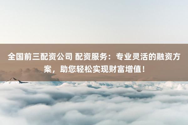 全国前三配资公司 配资服务:专业灵活的融资方案,助您轻松实现财富增值!