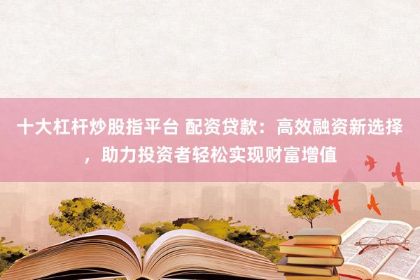 十大杠杆炒股指平台 配资贷款：高效融资新选择，助力投资者轻松实现财富增值