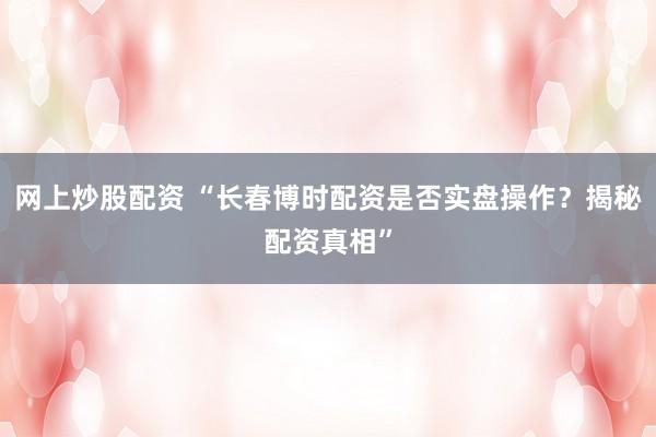 网上炒股配资 “长春博时配资是否实盘操作？揭秘配资真相”