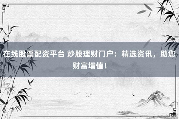 在线股票配资平台 炒股理财门户：精选资讯，助您财富增值！