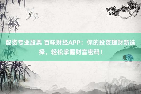 配资专业股票 百味财经APP：你的投资理财新选择，轻松掌握财富密码！