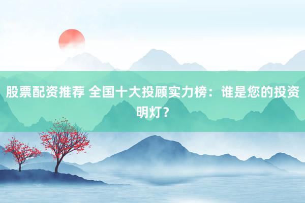 股票配资推荐 全国十大投顾实力榜：谁是您的投资明灯？