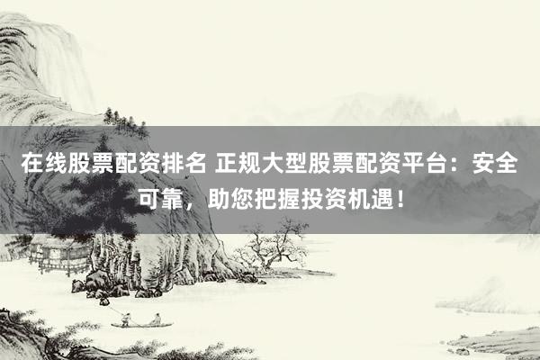 在线股票配资排名 正规大型股票配资平台：安全可靠，助您把握投资机遇！