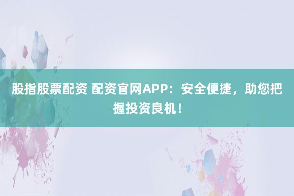 股指股票配资 配资官网APP：安全便捷，助您把握投资良机！