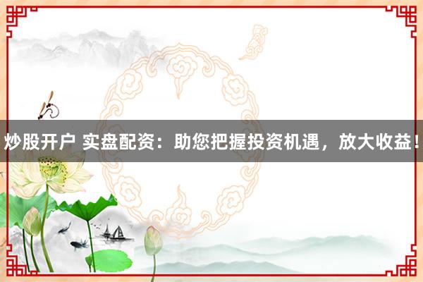炒股开户 实盘配资：助您把握投资机遇，放大收益！