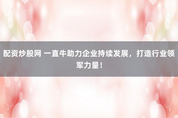配资炒股网 一直牛助力企业持续发展，打造行业领军力量！