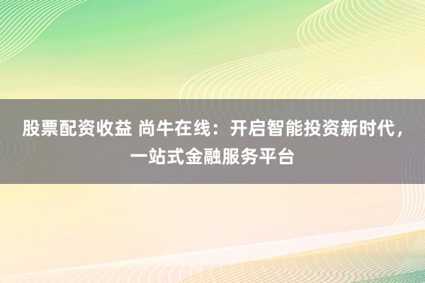 股票配资收益 尚牛在线：开启智能投资新时代，一站式金融服务平台