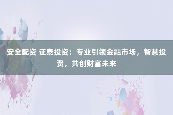 安全配资 证泰投资：专业引领金融市场，智慧投资，共创财富未来