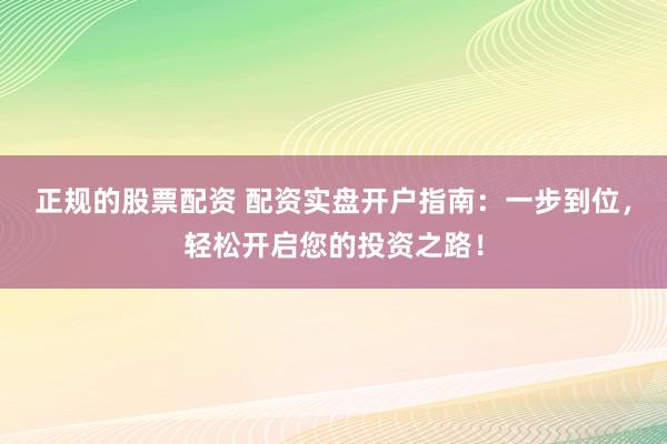 正规的股票配资 配资实盘开户指南：一步到位，轻松开启您的投资之路！