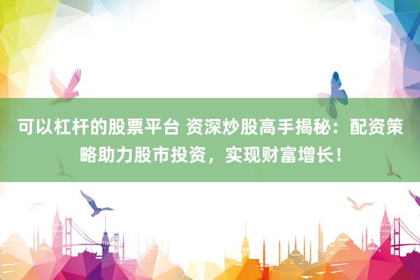 可以杠杆的股票平台 资深炒股高手揭秘：配资策略助力股市投资，实现财富增长！