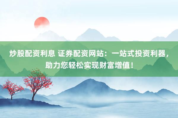 炒股配资利息 证券配资网站：一站式投资利器，助力您轻松实现财富增值！