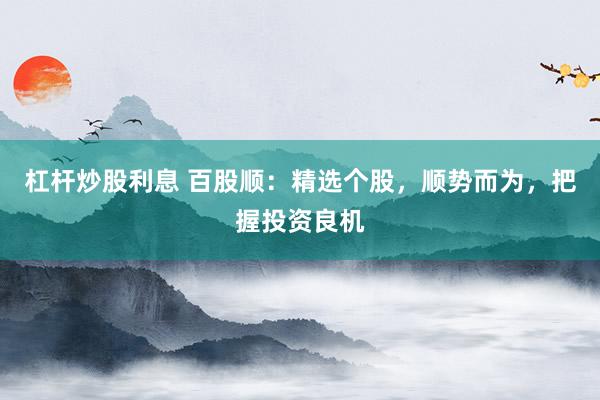 杠杆炒股利息 百股顺：精选个股，顺势而为，把握投资良机