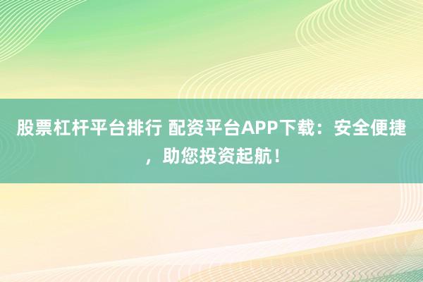 股票杠杆平台排行 配资平台APP下载：安全便捷，助您投资起航！