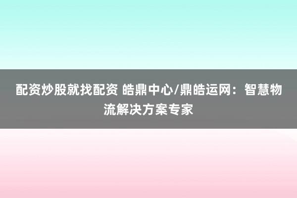 配资炒股就找配资 皓鼎中心/鼎皓运网：智慧物流解决方案专家