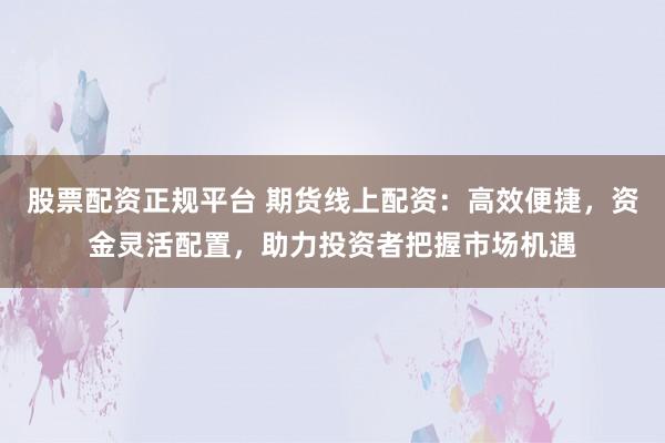 股票配资正规平台 期货线上配资：高效便捷，资金灵活配置，助力投资者把握市场机遇