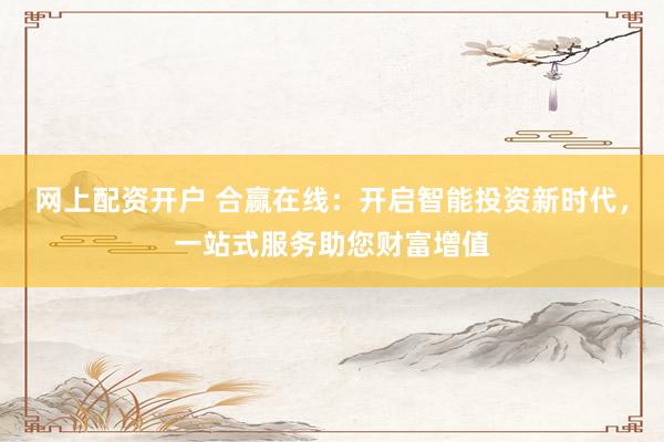 网上配资开户 合赢在线：开启智能投资新时代，一站式服务助您财富增值