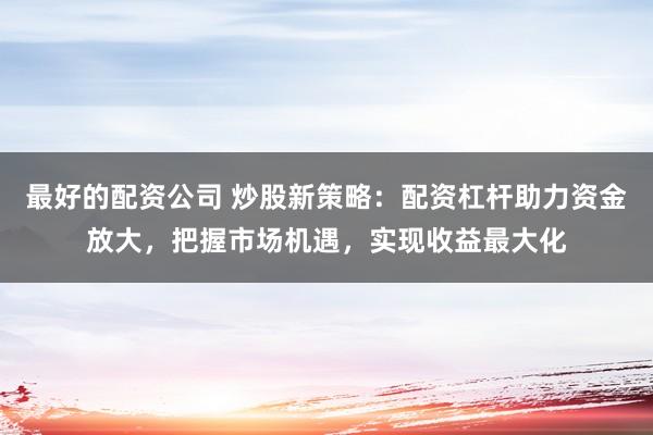 最好的配资公司 炒股新策略：配资杠杆助力资金放大，把握市场机遇，实现收益最大化