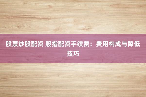 股票炒股配资 股指配资手续费：费用构成与降低技巧