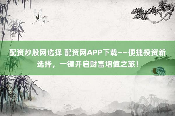 配资炒股网选择 配资网APP下载——便捷投资新选择，一键开启财富增值之旅！