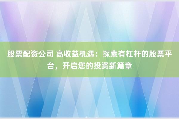 股票配资公司 高收益机遇：探索有杠杆的股票平台，开启您的投资新篇章