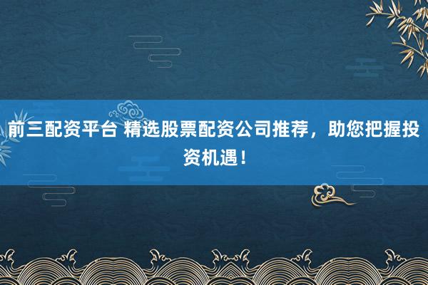 前三配资平台 精选股票配资公司推荐，助您把握投资机遇！