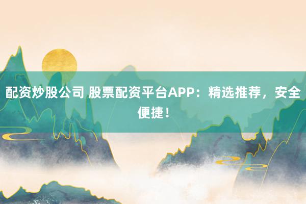 配资炒股公司 股票配资平台APP：精选推荐，安全便捷！