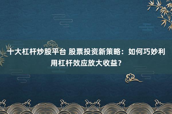 十大杠杆炒股平台 股票投资新策略：如何巧妙利用杠杆效应放大收益？