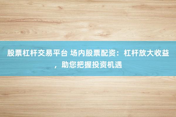 股票杠杆交易平台 场内股票配资：杠杆放大收益，助您把握投资机遇