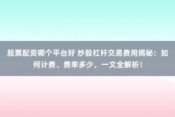 股票配资哪个平台好 炒股杠杆交易费用揭秘：如何计费、费率多少，一文全解析！