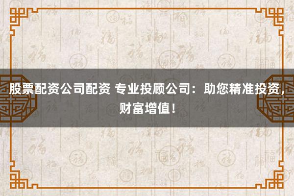 股票配资公司配资 专业投顾公司：助您精准投资，财富增值！