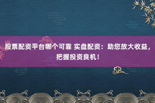 股票配资平台哪个可靠 实盘配资：助您放大收益，把握投资良机！