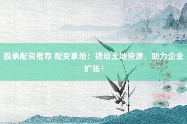 股票配资推荐 配资拿地：撬动土地资源，助力企业扩张！