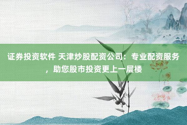 证券投资软件 天津炒股配资公司：专业配资服务，助您股市投资更上一层楼