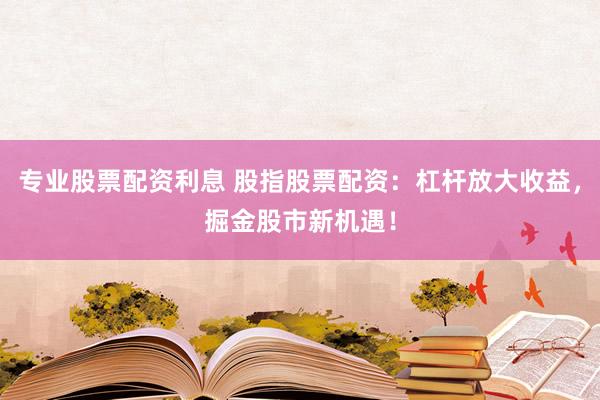 专业股票配资利息 股指股票配资：杠杆放大收益，掘金股市新机遇！