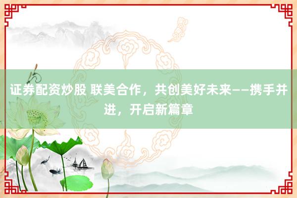 证券配资炒股 联美合作，共创美好未来——携手并进，开启新篇章