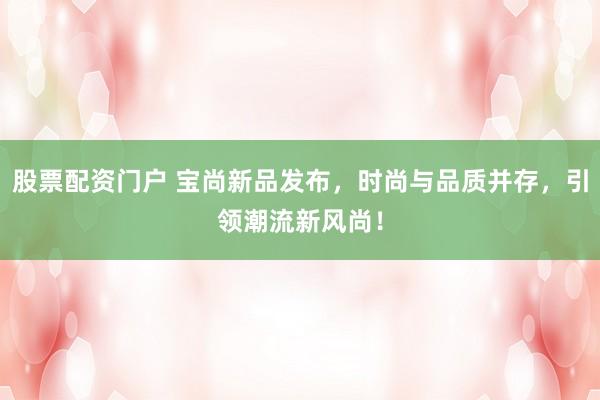 股票配资门户 宝尚新品发布，时尚与品质并存，引领潮流新风尚！