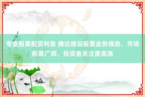 专业股票配资利息 腾达建设股票走势强劲，市场前景广阔，投资者关注度高涨