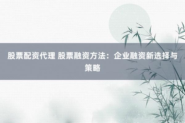 股票配资代理 股票融资方法：企业融资新选择与策略