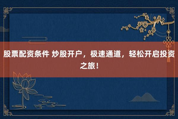 股票配资条件 炒股开户，极速通道，轻松开启投资之旅！