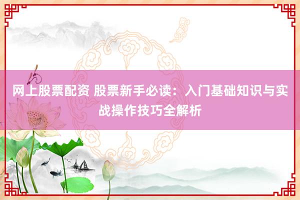 网上股票配资 股票新手必读：入门基础知识与实战操作技巧全解析