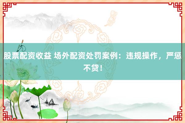 股票配资收益 场外配资处罚案例：违规操作，严惩不贷！