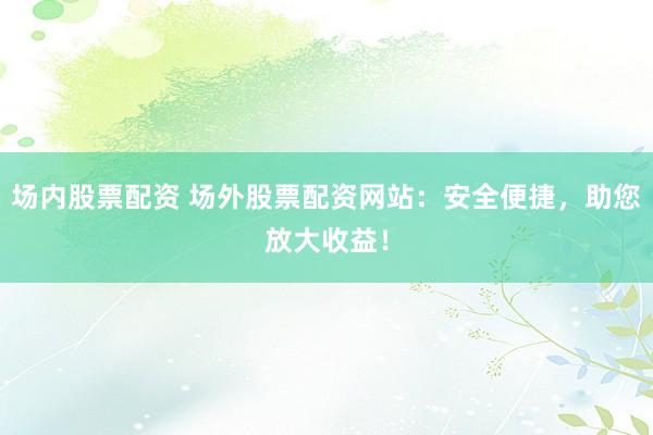 场内股票配资 场外股票配资网站：安全便捷，助您放大收益！