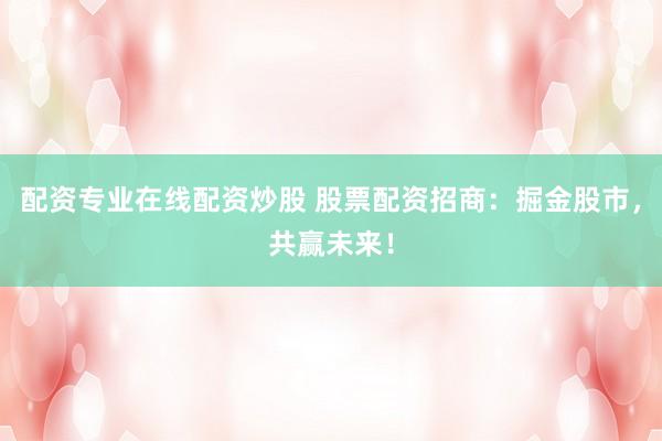 配资专业在线配资炒股 股票配资招商：掘金股市，共赢未来！