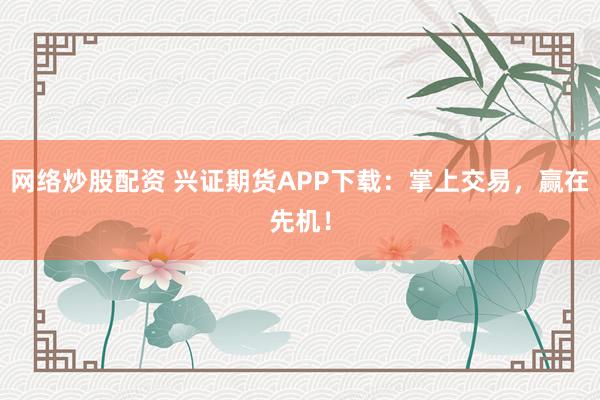 网络炒股配资 兴证期货APP下载：掌上交易，赢在先机！