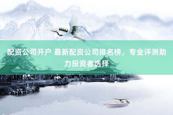 配资公司开户 最新配资公司排名榜，专业评测助力投资者选择