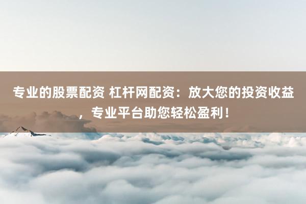 专业的股票配资 杠杆网配资：放大您的投资收益，专业平台助您轻松盈利！