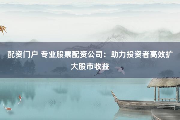 配资门户 专业股票配资公司：助力投资者高效扩大股市收益