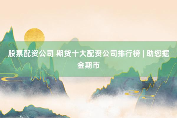 股票配资公司 期货十大配资公司排行榜 | 助您掘金期市
