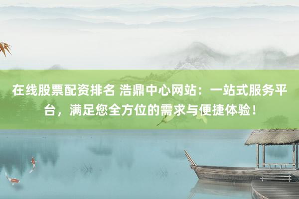 在线股票配资排名 浩鼎中心网站：一站式服务平台，满足您全方位的需求与便捷体验！