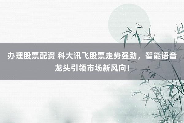 办理股票配资 科大讯飞股票走势强劲，智能语音龙头引领市场新风向！